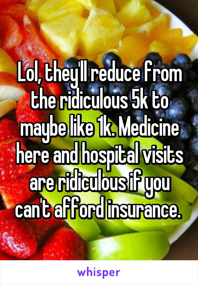 Lol, they'll reduce from the ridiculous 5k to maybe like 1k. Medicine here and hospital visits are ridiculous if you can't afford insurance. 