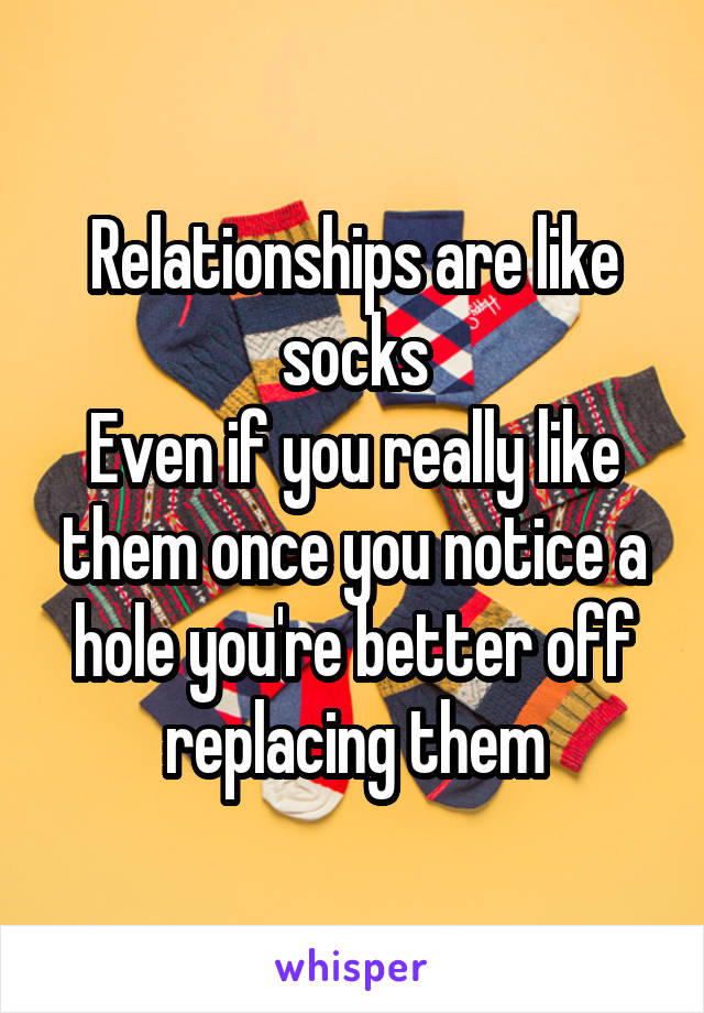 Relationships are like socks
Even if you really like them once you notice a hole you're better off replacing them