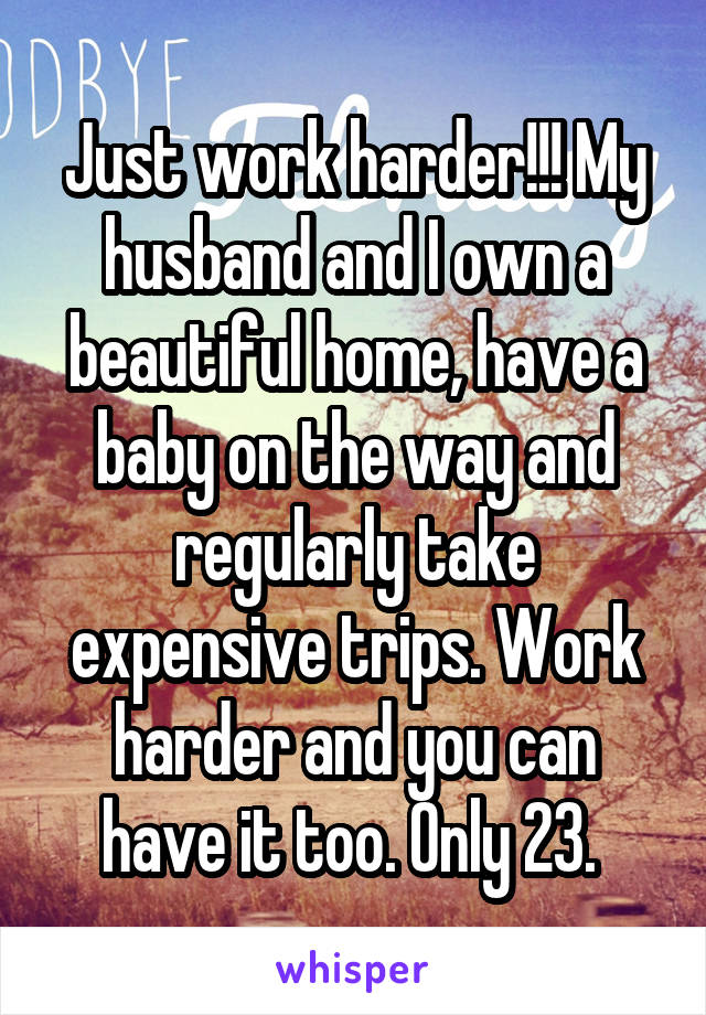 Just work harder!!! My husband and I own a beautiful home, have a baby on the way and regularly take expensive trips. Work harder and you can have it too. Only 23. 