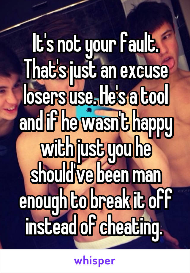 It's not your fault. That's just an excuse losers use. He's a tool and if he wasn't happy with just you he should've been man enough to break it off instead of cheating. 