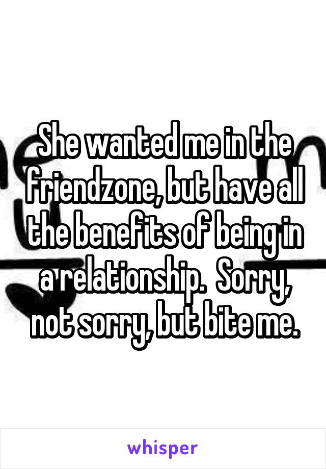 She wanted me in the friendzone, but have all the benefits of being in a relationship.  Sorry, not sorry, but bite me.