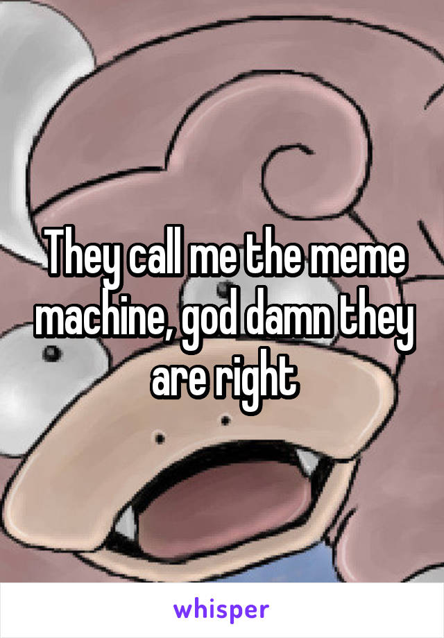 They call me the meme machine, god damn they are right