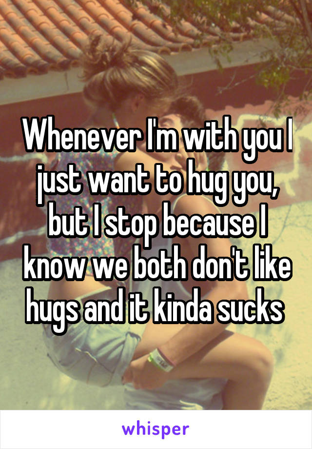 Whenever I'm with you I just want to hug you, but I stop because I know we both don't like hugs and it kinda sucks 