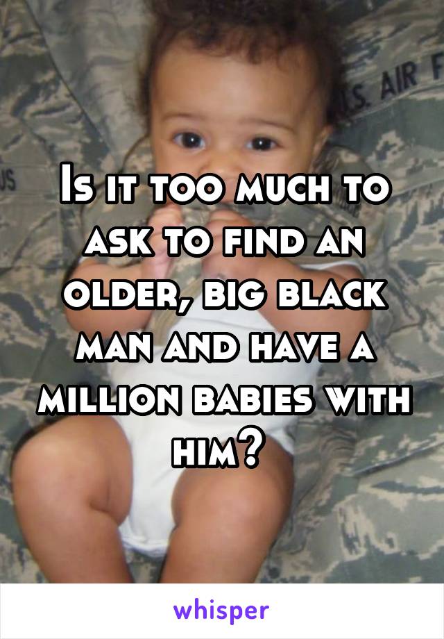 Is it too much to ask to find an older, big black man and have a million babies with him? 