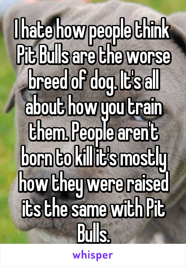 I hate how people think  Pit Bulls are the worse breed of dog. It's all about how you train them. People aren't born to kill it's mostly how they were raised its the same with Pit Bulls.