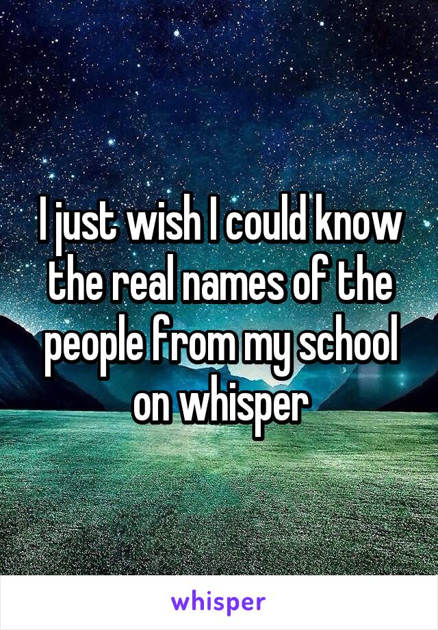 I just wish I could know the real names of the people from my school on whisper