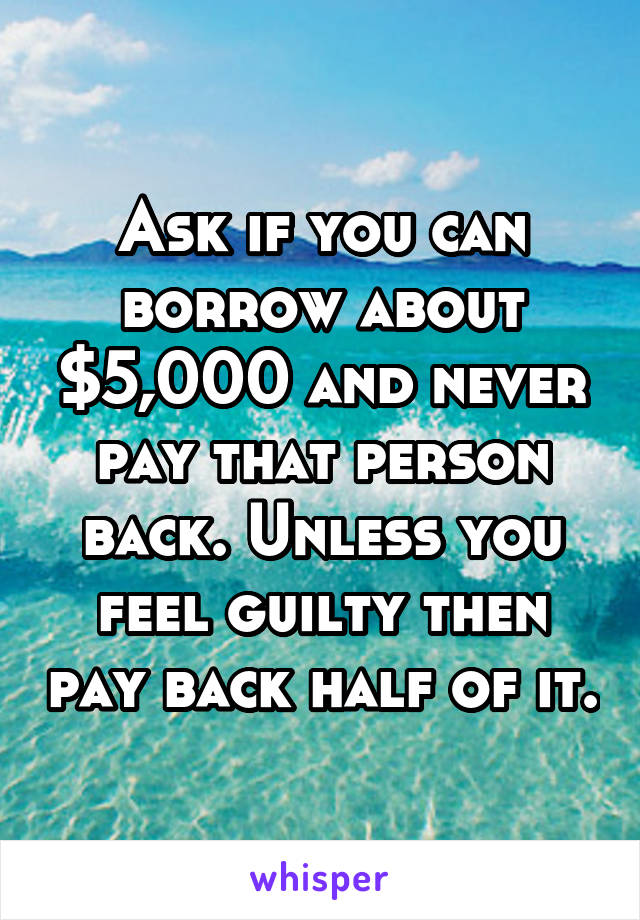 Ask if you can borrow about $5,000 and never pay that person back. Unless you feel guilty then pay back half of it.