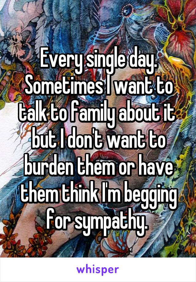 Every single day. Sometimes I want to talk to family about it  but I don't want to burden them or have them think I'm begging for sympathy. 