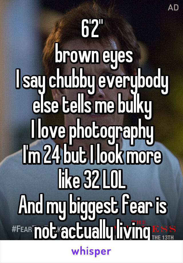 6'2"
 brown eyes
I say chubby everybody else tells me bulky
I love photography
I'm 24 but I look more like 32 LOL
And my biggest fear is not actually living