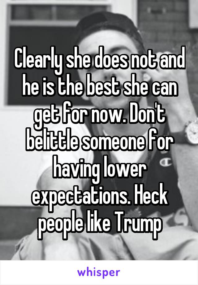 Clearly she does not and he is the best she can get for now. Don't belittle someone for having lower expectations. Heck people like Trump