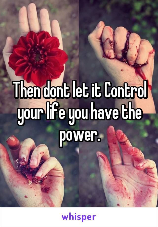 Then dont let it Control your life you have the power.