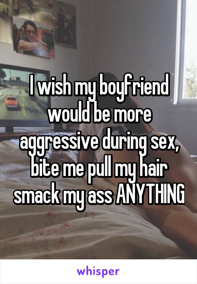 I wish my boyfriend would be more aggressive during sex, bite me pull my hair smack my ass ANYTHING