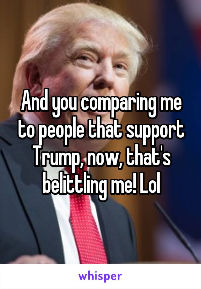 And you comparing me to people that support Trump, now, that's belittling me! Lol