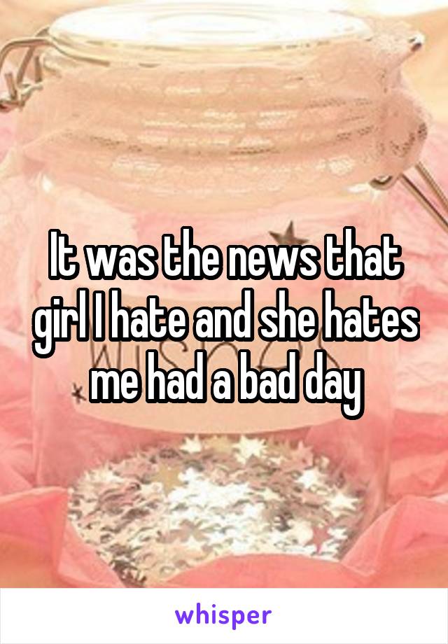 It was the news that girl I hate and she hates me had a bad day