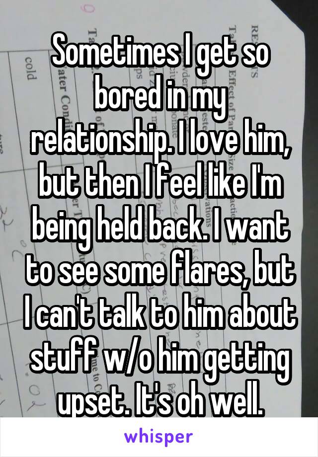 Sometimes I get so bored in my relationship. I love him, but then I feel like I'm being held back. I want to see some flares, but I can't talk to him about stuff w/o him getting upset. It's oh well.