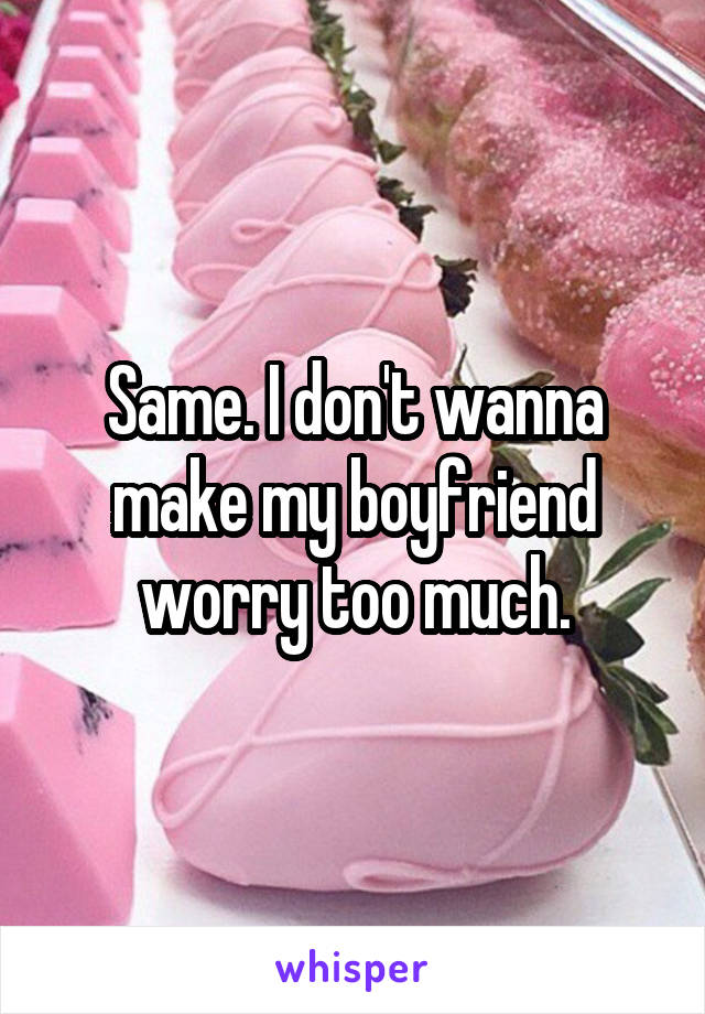 Same. I don't wanna make my boyfriend worry too much.