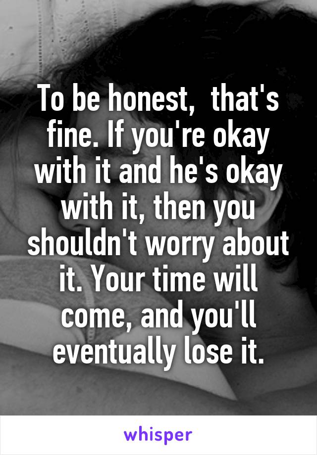 To be honest,  that's fine. If you're okay with it and he's okay with it, then you shouldn't worry about it. Your time will come, and you'll eventually lose it.