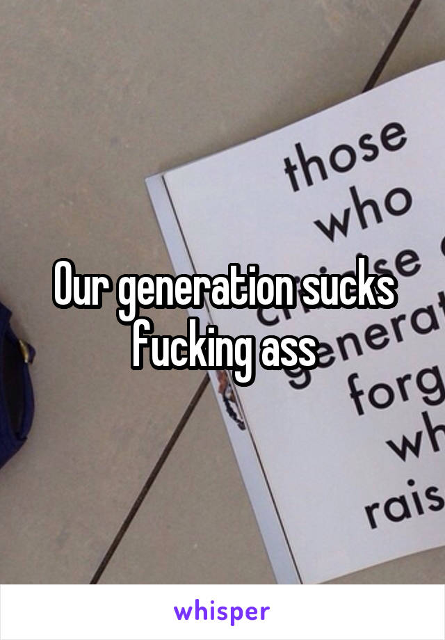 Our generation sucks fucking ass