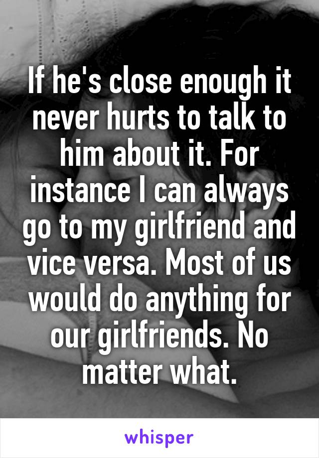 If he's close enough it never hurts to talk to him about it. For instance I can always go to my girlfriend and vice versa. Most of us would do anything for our girlfriends. No matter what.