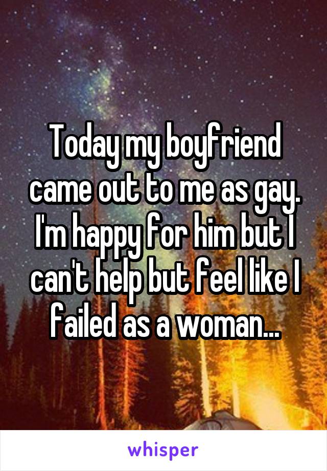 Today my boyfriend came out to me as gay. I'm happy for him but I can't help but feel like I failed as a woman...