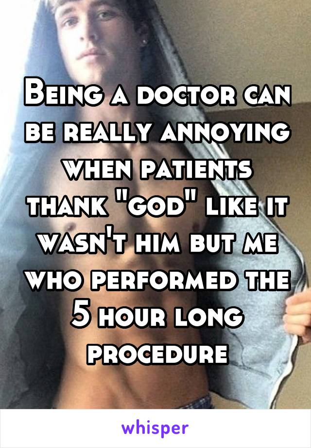 Being a doctor can be really annoying when patients thank "god" like it wasn't him but me who performed the 5 hour long procedure