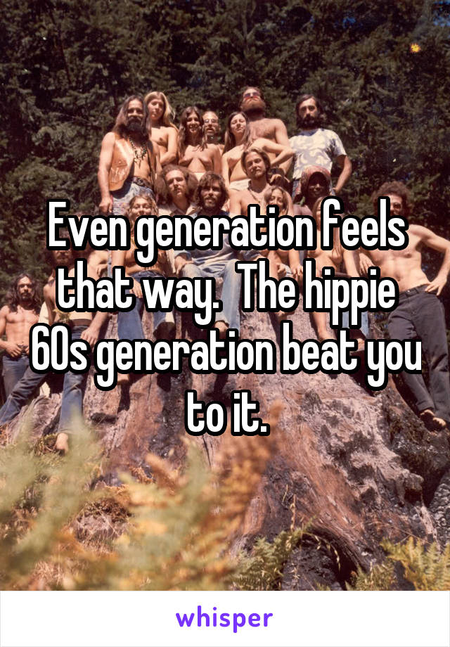 Even generation feels that way.  The hippie 60s generation beat you to it.