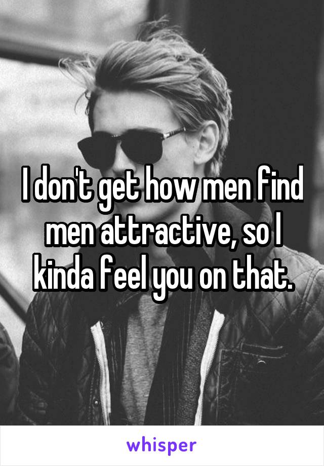 I don't get how men find men attractive, so I kinda feel you on that.