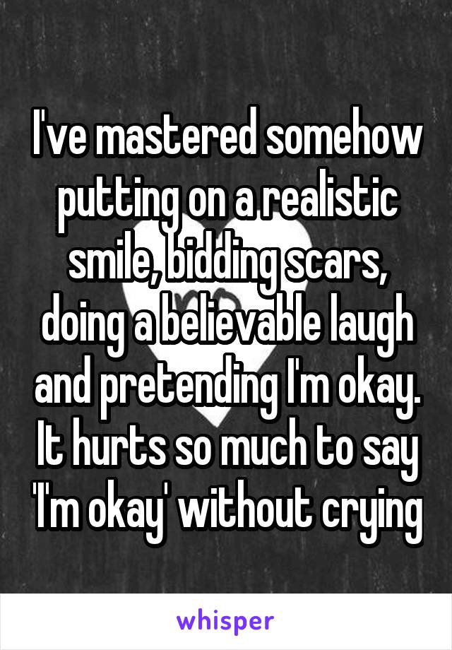 I've mastered somehow putting on a realistic smile, bidding scars, doing a believable laugh and pretending I'm okay. It hurts so much to say 'I'm okay' without crying