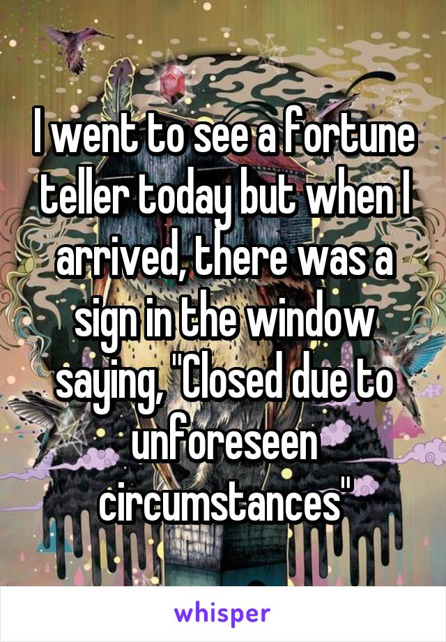 I went to see a fortune teller today but when I arrived, there was a sign in the window saying, "Closed due to unforeseen circumstances"