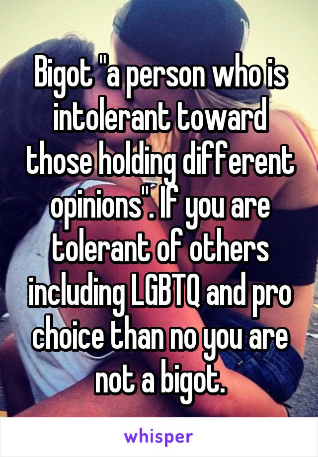 Bigot "a person who is intolerant toward those holding different opinions". If you are tolerant of others including LGBTQ and pro choice than no you are not a bigot.