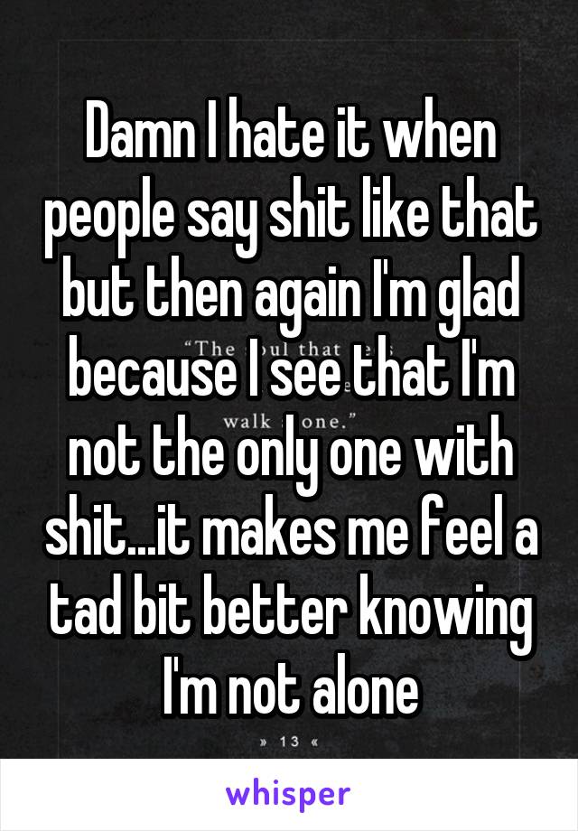 Damn I hate it when people say shit like that but then again I'm glad because I see that I'm not the only one with shit...it makes me feel a tad bit better knowing I'm not alone
