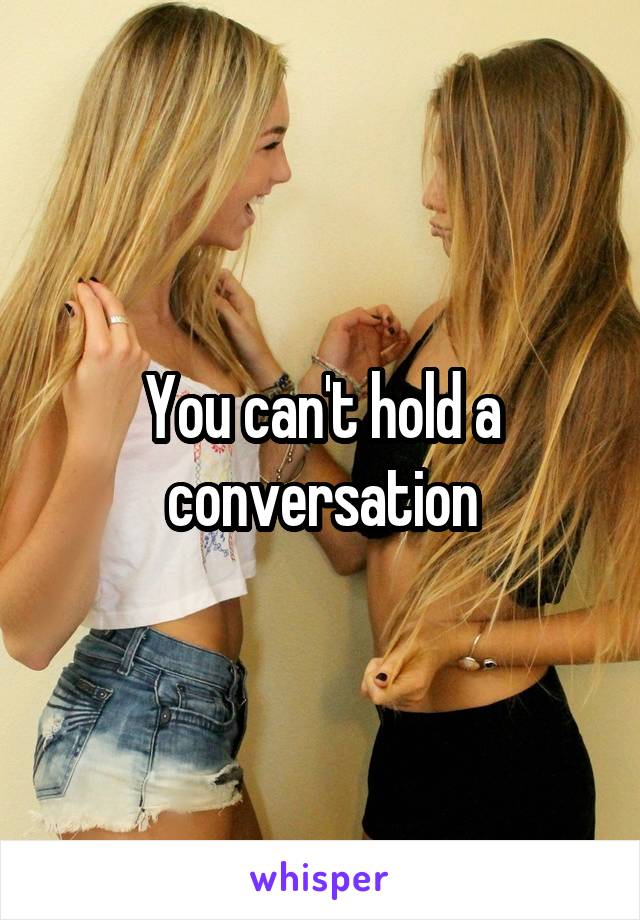 You can't hold a conversation