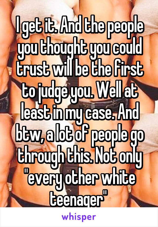 I get it. And the people you thought you could trust will be the first to judge you. Well at least in my case. And btw, a lot of people go through this. Not only "every other white teenager" 