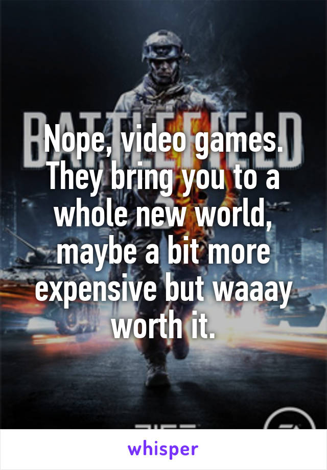 Nope, video games. They bring you to a whole new world, maybe a bit more expensive but waaay worth it.