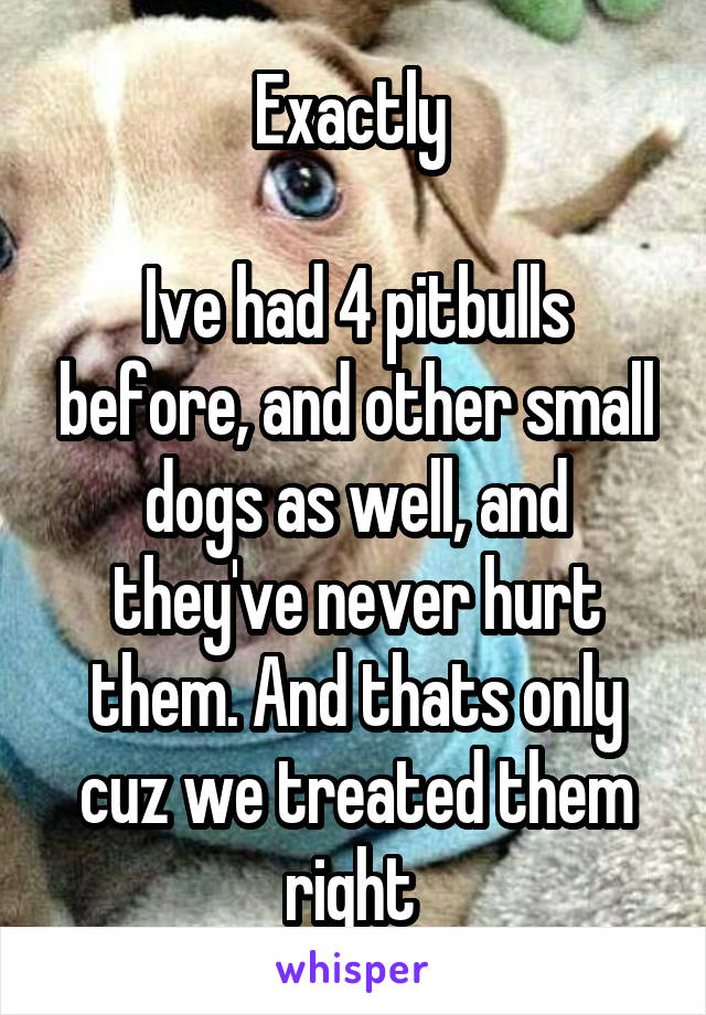 Exactly 

Ive had 4 pitbulls before, and other small dogs as well, and they've never hurt them. And thats only cuz we treated them right 