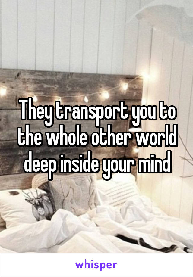 They transport you to the whole other world deep inside your mind