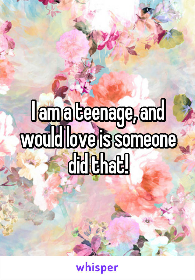 I am a teenage, and would love is someone did that!