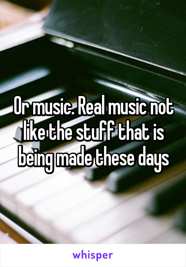Or music. Real music not like the stuff that is being made these days