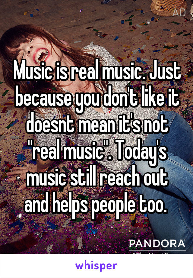 Music is real music. Just because you don't like it doesnt mean it's not "real music". Today's music still reach out and helps people too. 