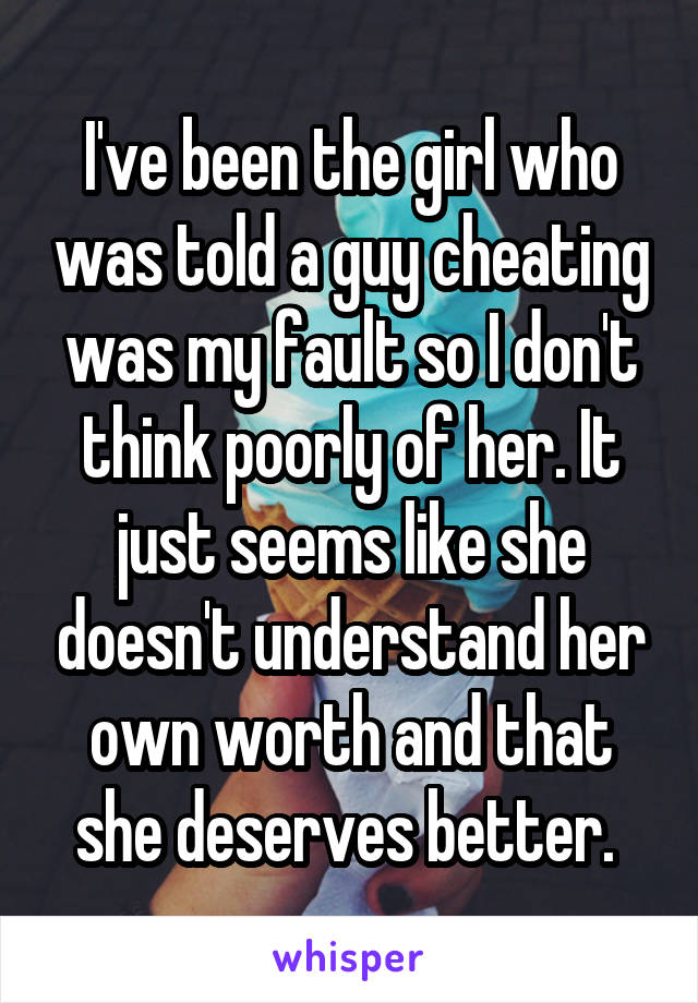 I've been the girl who was told a guy cheating was my fault so I don't think poorly of her. It just seems like she doesn't understand her own worth and that she deserves better. 
