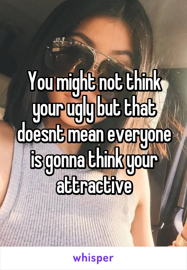 You might not think your ugly but that doesnt mean everyone is gonna think your attractive