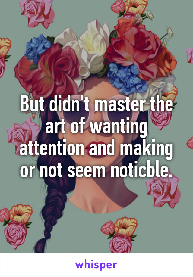 But didn't master the art of wanting attention and making or not seem noticble.
