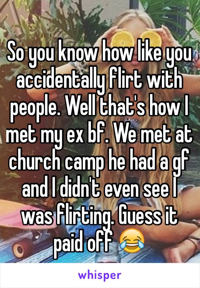 So you know how like you accidentally flirt with people. Well that's how I met my ex bf. We met at church camp he had a gf and I didn't even see I was flirting. Guess it paid off 😂