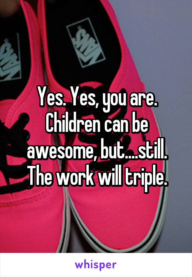 Yes. Yes, you are. Children can be awesome, but....still. The work will triple.