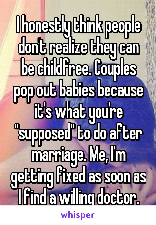 I honestly think people don't realize they can be childfree. Couples pop out babies because it's what you're "supposed" to do after marriage. Me, I'm getting fixed as soon as I find a willing doctor.