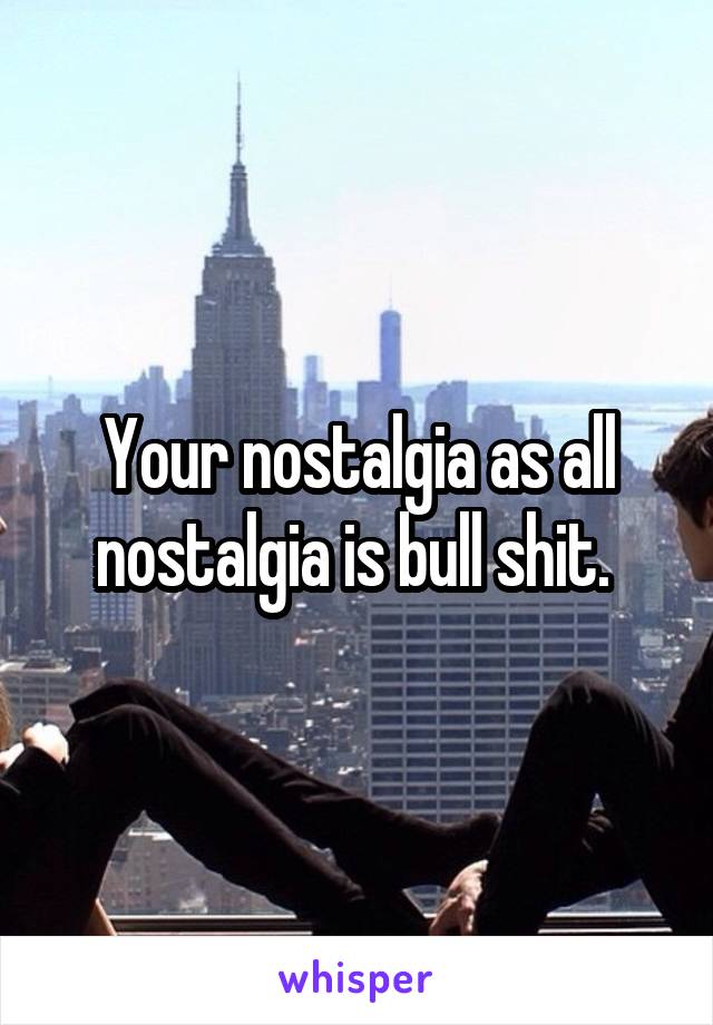 Your nostalgia as all nostalgia is bull shit. 