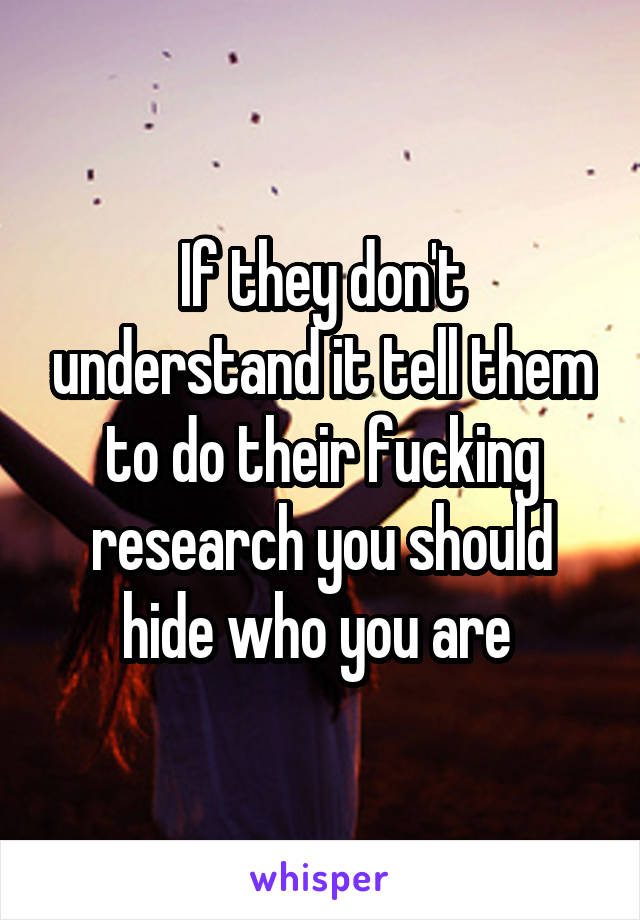 If they don't understand it tell them to do their fucking research you should hide who you are 