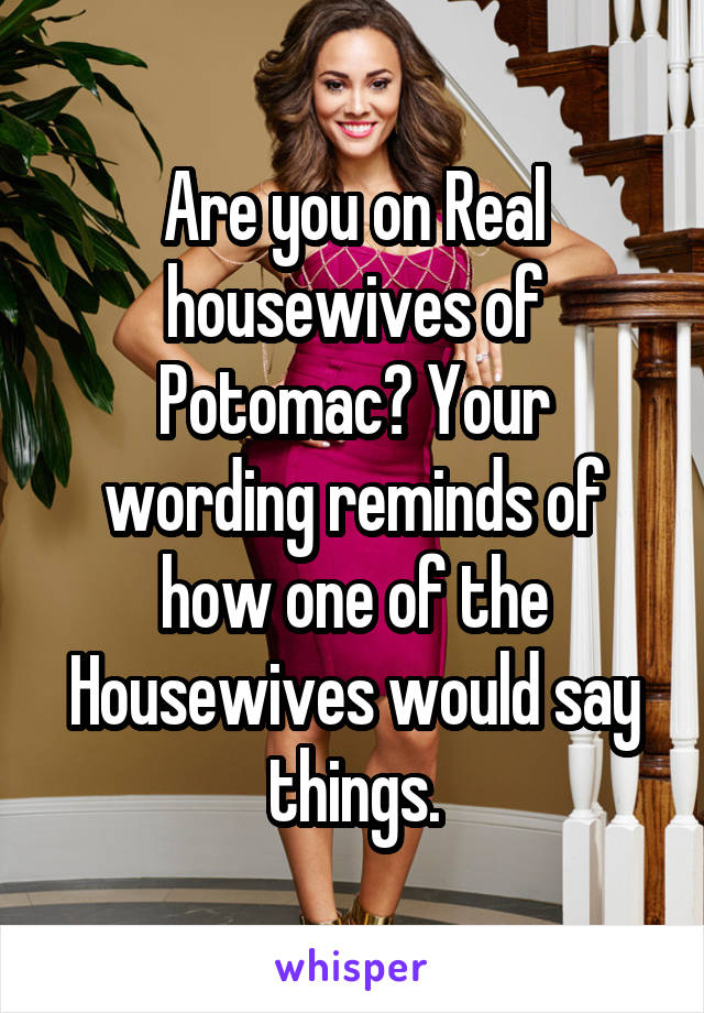 Are you on Real housewives of Potomac? Your wording reminds of how one of the Housewives would say things.