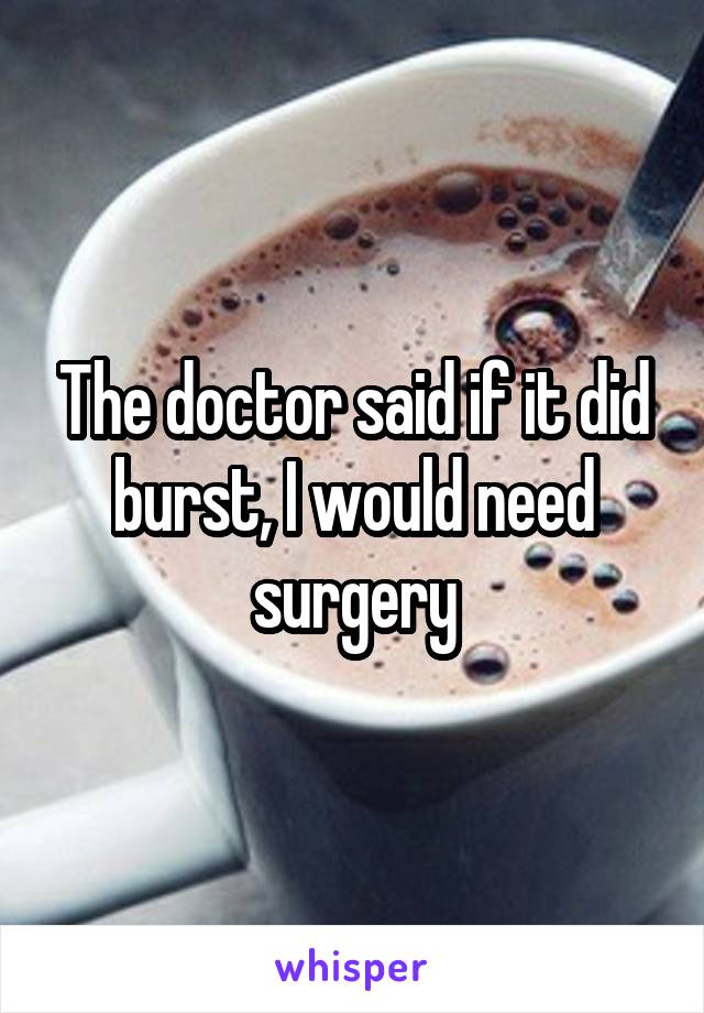 The doctor said if it did burst, I would need surgery