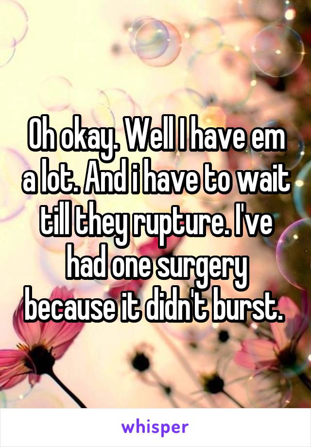 Oh okay. Well I have em a lot. And i have to wait till they rupture. I've had one surgery because it didn't burst. 